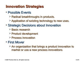© 2007 Prentice Hall, Inc. All rights reserved. 8–275
Innovation Strategies
Innovation Strategies
• Possible Events
Possible Events
 Radical breakthroughs in products.
Radical breakthroughs in products.
 Application of existing technology to new uses.
Application of existing technology to new uses.
• Strategic Decisions about Innovation
Strategic Decisions about Innovation
 Basic research
Basic research
 Product development
Product development
 Process innovation
Process innovation
• First Mover
First Mover
 An organization that brings a product innovation to
An organization that brings a product innovation to
market or use a new process innovations
market or use a new process innovations
 