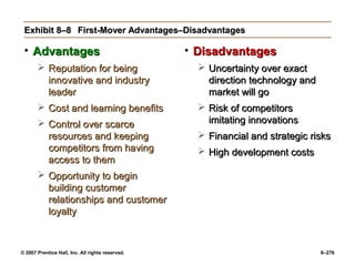 © 2007 Prentice Hall, Inc. All rights reserved. 8–276
Exhibit 8–8
Exhibit 8–8 First-Mover Advantages–Disadvantages
First-Mover Advantages–Disadvantages
• Advantages
Advantages
 Reputation for being
Reputation for being
innovative and industry
innovative and industry
leader
leader
 Cost and learning benefits
Cost and learning benefits
 Control over scarce
Control over scarce
resources and keeping
resources and keeping
competitors from having
competitors from having
access to them
access to them
 Opportunity to begin
Opportunity to begin
building customer
building customer
relationships and customer
relationships and customer
loyalty
loyalty
• Disadvantages
Disadvantages
 Uncertainty over exact
Uncertainty over exact
direction technology and
direction technology and
market will go
market will go
 Risk of competitors
Risk of competitors
imitating innovations
imitating innovations
 Financial and strategic risks
Financial and strategic risks
 High development costs
High development costs
 