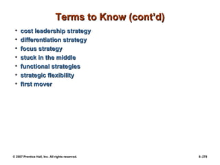 © 2007 Prentice Hall, Inc. All rights reserved. 8–278
Terms to Know (cont’d)
Terms to Know (cont’d)
• cost leadership strategy
cost leadership strategy
• differentiation strategy
differentiation strategy
• focus strategy
focus strategy
• stuck in the middle
stuck in the middle
• functional strategies
functional strategies
• strategic flexibility
strategic flexibility
• first mover
first mover
 
