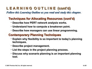 © 2007 Prentice Hall, Inc. All rights reserved. 9–281
L E A R N I N G O U T L I N E (cont’d)
L E A R N I N G O U T L I N E (cont’d)
Follow this Learning Outline as you read and study this chapter.
Follow this Learning Outline as you read and study this chapter.
Techniques for Allocating Resources (cont’d)
Techniques for Allocating Resources (cont’d)
• Describe how PERT network analysis works.
Describe how PERT network analysis works.
• Understand how to compute a breakeven point.
Understand how to compute a breakeven point.
• Describe how managers can use linear programming.
Describe how managers can use linear programming.
Contemporary Planning Techniques
Contemporary Planning Techniques
• Explain why flexibility is so important to today’s planning
Explain why flexibility is so important to today’s planning
techniques.
techniques.
• Describe project management.
Describe project management.
• List the steps in the project planning process.
List the steps in the project planning process.
• Discuss why scenario planning is an important planning
Discuss why scenario planning is an important planning
tool.
tool.
 