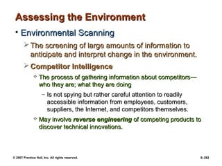 © 2007 Prentice Hall, Inc. All rights reserved. 9–282
Assessing the Environment
Assessing the Environment
• Environmental Scanning
Environmental Scanning
 The screening of large amounts of information to
The screening of large amounts of information to
anticipate and interpret change in the environment.
anticipate and interpret change in the environment.
 Competitor Intelligence
Competitor Intelligence
 The process of gathering information about competitors
The process of gathering information about competitors—
—
w
who they are; what they are doing
ho they are; what they are doing
– Is not spying but rather careful attention to readily
Is not spying but rather careful attention to readily
accessible information from employees, customers,
accessible information from employees, customers,
suppliers, the Internet, and competitors themselves.
suppliers, the Internet, and competitors themselves.
 May involve
May involve reverse engineering
reverse engineering of competing products to
of competing products to
discover technical innovations.
discover technical innovations.
 