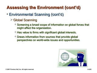 © 2007 Prentice Hall, Inc. All rights reserved. 9–283
Assessing the Environment (cont’d)
Assessing the Environment (cont’d)
• Environmental Scanning (cont’d)
Environmental Scanning (cont’d)
 Global Scanning
Global Scanning
 Screening a broad scope of information on global forces that
Screening a broad scope of information on global forces that
might affect the organization.
might affect the organization.
 Has value to firms with significant global interests.
Has value to firms with significant global interests.
 Draws information from sources that provide global
Draws information from sources that provide global
perspectives on world-wide issues and opportunities.
perspectives on world-wide issues and opportunities.
 