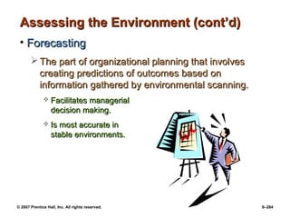 © 2007 Prentice Hall, Inc. All rights reserved. 9–284
Assessing the Environment (cont’d)
Assessing the Environment (cont’d)
• Forecasting
Forecasting
 The part of organizational planning that involves
The part of organizational planning that involves
creating predictions of outcomes based on
creating predictions of outcomes based on
information gathered by environmental scanning.
information gathered by environmental scanning.
 Facilitates managerial
Facilitates managerial
decision making.
decision making.
 Is most accurate in
Is most accurate in
stable environments.
stable environments.
 