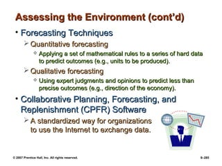 © 2007 Prentice Hall, Inc. All rights reserved. 9–285
Assessing the Environment (cont’d)
Assessing the Environment (cont’d)
• Forecasting Techniques
Forecasting Techniques
 Quantitative forecasting
Quantitative forecasting
 Applying a set of mathematical rules to a series of hard data
Applying a set of mathematical rules to a series of hard data
to predict outcomes (e.g., units to be produced).
to predict outcomes (e.g., units to be produced).
 Qualitative forecasting
Qualitative forecasting
 Using expert judgments and opinions to predict less than
Using expert judgments and opinions to predict less than
precise outcomes (e.g., direction of the economy).
precise outcomes (e.g., direction of the economy).
• Collaborative Planning, Forecasting, and
Collaborative Planning, Forecasting, and
Replenishment (CPFR) Software
Replenishment (CPFR) Software
 A standardized way for organizations
A standardized way for organizations
to use the Internet to exchange data.
to use the Internet to exchange data.
 
