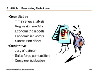 © 2007 Prentice Hall, Inc. All rights reserved. 9–286
Exhibit 9–1
Exhibit 9–1 Forecasting Techniques
Forecasting Techniques
• Quantitative
• Time series analysis
• Regression models
• Econometric models
• Economic indicators
• Substitution effect
• Qualitative
• Jury of opinion
• Sales force composition
• Customer evaluation
 