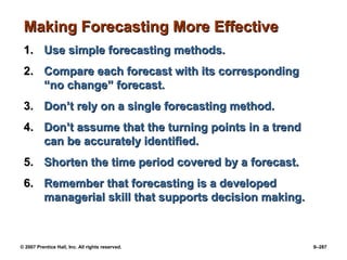 © 2007 Prentice Hall, Inc. All rights reserved. 9–287
Making Forecasting More Effective
Making Forecasting More Effective
1.
1. Use simple forecasting methods.
Use simple forecasting methods.
2.
2. Compare each forecast with its corresponding
Compare each forecast with its corresponding
“no change” forecast.
“no change” forecast.
3.
3. Don’t rely on a single forecasting method.
Don’t rely on a single forecasting method.
4.
4. Don’t assume that the turning points in a trend
Don’t assume that the turning points in a trend
can be accurately identified.
can be accurately identified.
5.
5. Shorten the time period covered by a forecast.
Shorten the time period covered by a forecast.
6.
6. Remember that forecasting is a developed
Remember that forecasting is a developed
managerial skill that supports decision making.
managerial skill that supports decision making.
 