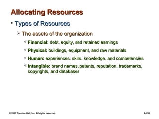 © 2007 Prentice Hall, Inc. All rights reserved. 9–290
Allocating Resources
Allocating Resources
• Types of Resources
Types of Resources
 The assets of the organization
The assets of the organization
 Financial:
Financial: debt, equity, and retained earnings
debt, equity, and retained earnings
 Physical:
Physical: buildings, equipment, and raw materials
buildings, equipment, and raw materials
 Human:
Human: experiences, skills, knowledge, and competencies
experiences, skills, knowledge, and competencies
 Intangible:
Intangible: brand names, patents, reputation, trademarks,
brand names, patents, reputation, trademarks,
copyrights, and databases
copyrights, and databases
 