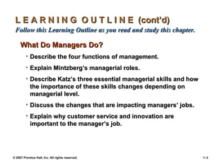 © 2007 Prentice Hall, Inc. All rights reserved. 1–3
L E A R N I N G O U T L I N E (cont’d)
L E A R N I N G O U T L I N E (cont’d)
Follow this Learning Outline as you read and study this chapter.
Follow this Learning Outline as you read and study this chapter.
What Do Managers Do?
What Do Managers Do?
• Describe the four functions of management.
Describe the four functions of management.
• Explain Mintzberg’s managerial roles.
Explain Mintzberg’s managerial roles.
• Describe Katz’s three essential managerial skills and how
Describe Katz’s three essential managerial skills and how
the importance of these skills changes depending on
the importance of these skills changes depending on
managerial level.
managerial level.
• Discuss the changes that are impacting managers’ jobs.
Discuss the changes that are impacting managers’ jobs.
• Explain why customer service and innovation are
Explain why customer service and innovation are
important to the manager’s job.
important to the manager’s job.
 