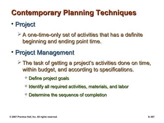 © 2007 Prentice Hall, Inc. All rights reserved. 9–307
Contemporary Planning Techniques
Contemporary Planning Techniques
• Project
Project
 A one-time-only set of activities that has a definite
A one-time-only set of activities that has a definite
beginning and ending point time.
beginning and ending point time.
• Project Management
Project Management
 The task of getting a project’s activities done on time,
The task of getting a project’s activities done on time,
within budget, and according to specifications.
within budget, and according to specifications.
 Define project goals
Define project goals
 Identify all required activities, materials, and labor
Identify all required activities, materials, and labor
 Determine the sequence of completion
Determine the sequence of completion
 