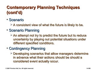 © 2007 Prentice Hall, Inc. All rights reserved. 9–309
Contemporary Planning Techniques
Contemporary Planning Techniques
(cont’d)
(cont’d)
• Scenario
Scenario
 A consistent view of what the future is likely to be.
A consistent view of what the future is likely to be.
• Scenario Planning
Scenario Planning
 An attempt not try to predict the future but to reduce
An attempt not try to predict the future but to reduce
uncertainty by playing out potential situations under
uncertainty by playing out potential situations under
different specified conditions.
different specified conditions.
• Contingency Planning
Contingency Planning
 Developing scenarios that allow managers determine
Developing scenarios that allow managers determine
in advance what their actions should be should a
in advance what their actions should be should a
considered event actually occur.
considered event actually occur.
 