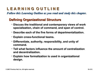 © 2007 Prentice Hall, Inc. All rights reserved. 10–313
L E A R N I N G O U T L I N E
L E A R N I N G O U T L I N E
Follow this Learning Outline as you read and study this chapter.
Follow this Learning Outline as you read and study this chapter.
Defining Organizational Structure
Defining Organizational Structure
• Discuss the traditional and contemporary views of work
Discuss the traditional and contemporary views of work
specialization, chain of command, and span of control.
specialization, chain of command, and span of control.
• Describe each of the five forms of departmentalization.
Describe each of the five forms of departmentalization.
• Explain cross-functional teams.
Explain cross-functional teams.
• Differentiate, authority, responsibility, and unity of
Differentiate, authority, responsibility, and unity of
command.
command.
• Tell what factors influence the amount of centralization
Tell what factors influence the amount of centralization
and decentralization.
and decentralization.
• Explain how formalization is used in organizational
Explain how formalization is used in organizational
design.
design.
 