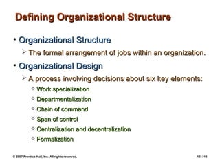 © 2007 Prentice Hall, Inc. All rights reserved. 10–316
Defining Organizational Structure
Defining Organizational Structure
• Organizational Structure
Organizational Structure
 The formal arrangement of jobs within an organization.
The formal arrangement of jobs within an organization.
• Organizational Design
Organizational Design
 A process involving decisions about six key elements:
A process involving decisions about six key elements:
 Work specialization
Work specialization
 Departmentalization
Departmentalization
 Chain of command
Chain of command
 Span of control
Span of control
 Centralization and decentralization
Centralization and decentralization
 Formalization
Formalization
 