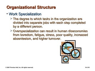 © 2007 Prentice Hall, Inc. All rights reserved. 10–318
Organizational Structure
Organizational Structure
• Work Specialization
Work Specialization
 The degree to which tasks in the organization are
The degree to which tasks in the organization are
divided into separate jobs with each step completed
divided into separate jobs with each step completed
by a different person.
by a different person.
 Overspecialization can result in human diseconomies
Overspecialization can result in human diseconomies
from boredom, fatigue, stress, poor quality, increased
from boredom, fatigue, stress, poor quality, increased
absenteeism, and higher turnover.
absenteeism, and higher turnover.
 