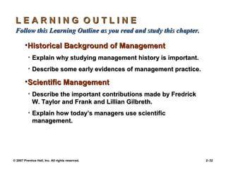 © 2007 Prentice Hall, Inc. All rights reserved. 2–32
L E A R N I N G O U T L I N E
L E A R N I N G O U T L I N E
Follow this Learning Outline as you read and study this chapter.
Follow this Learning Outline as you read and study this chapter.
•Historical Background of Management
Historical Background of Management
• Explain why studying management history is important.
Explain why studying management history is important.
• Describe some early evidences of management practice.
Describe some early evidences of management practice.
•Scientific Management
Scientific Management
• Describe the important contributions made by Fredrick
Describe the important contributions made by Fredrick
W. Taylor and Frank and Lillian Gilbreth.
W. Taylor and Frank and Lillian Gilbreth.
• Explain how today’s managers use scientific
Explain how today’s managers use scientific
management.
management.
 