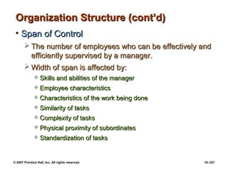 © 2007 Prentice Hall, Inc. All rights reserved. 10–327
Organization Structure (cont’d)
Organization Structure (cont’d)
• Span of Control
Span of Control
 The number of employees who can be effectively and
The number of employees who can be effectively and
efficiently supervised by a manager.
efficiently supervised by a manager.
 Width of span is affected by:
Width of span is affected by:
 Skills and abilities of the manager
Skills and abilities of the manager
 Employee characteristics
Employee characteristics
 Characteristics of the work being done
Characteristics of the work being done
 Similarity of tasks
Similarity of tasks
 Complexity of tasks
Complexity of tasks
 Physical proximity of subordinates
Physical proximity of subordinates
 Standardization of tasks
Standardization of tasks
 
