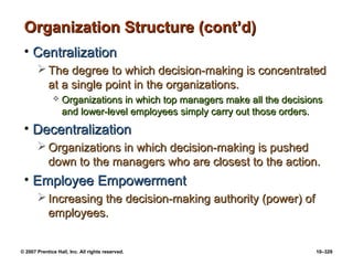 © 2007 Prentice Hall, Inc. All rights reserved. 10–329
Organization Structure (cont’d)
Organization Structure (cont’d)
• Centralization
Centralization
 The degree to which decision-making is concentrated
The degree to which decision-making is concentrated
at a single point in the organizations.
at a single point in the organizations.
 Organizations in which top managers make all the decisions
Organizations in which top managers make all the decisions
and lower-level employees simply carry out those orders.
and lower-level employees simply carry out those orders.
• Decentralization
Decentralization
 Organizations in which decision-making is pushed
Organizations in which decision-making is pushed
down to the managers who are closest to the action.
down to the managers who are closest to the action.
• Employee Empowerment
Employee Empowerment
 Increasing the decision-making authority (power) of
Increasing the decision-making authority (power) of
employees.
employees.
 