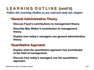 © 2007 Prentice Hall, Inc. All rights reserved. 2–33
L E A R N I N G O U T L I N E (cont’d)
L E A R N I N G O U T L I N E (cont’d)
Follow this Learning Outline as you read and study this chapter.
Follow this Learning Outline as you read and study this chapter.
•General Administrative Theory
General Administrative Theory
• Discuss Fayol’s contributions to management theory.
Discuss Fayol’s contributions to management theory.
• Describe Max Weber’s contribution to management
Describe Max Weber’s contribution to management
theory.
theory.
• Explain how today’s managers use general administrative
Explain how today’s managers use general administrative
theory.
theory.
•Quantitative Approach
Quantitative Approach
• Explain what the quantitative approach has contributed
Explain what the quantitative approach has contributed
to the field of management.
to the field of management.
• Discuss how today’s managers use the quantitative
Discuss how today’s managers use the quantitative
approach.
approach.
 
