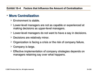 © 2007 Prentice Hall, Inc. All rights reserved. 10–330
Exhibit 10–4
Exhibit 10–4 Factors that Influence the Amount of Centralization
Factors that Influence the Amount of Centralization
• More Centralization
More Centralization
 Environment is stable.
Environment is stable.
 Lower-level managers are not as capable or experienced at
Lower-level managers are not as capable or experienced at
making decisions as upper-level managers.
making decisions as upper-level managers.
 Lower-level managers do not want to have a say in decisions.
Lower-level managers do not want to have a say in decisions.
 Decisions are relatively minor.
Decisions are relatively minor.
 Organization is facing a crisis or the risk of company failure.
Organization is facing a crisis or the risk of company failure.
 Company is large.
Company is large.
 Effective implementation of company strategies depends on
Effective implementation of company strategies depends on
managers retaining say over what happens.
managers retaining say over what happens.
 