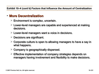 © 2007 Prentice Hall, Inc. All rights reserved. 10–331
Exhibit 10–4 (cont’d)
Exhibit 10–4 (cont’d) Factors that Influence the Amount of Centralization
Factors that Influence the Amount of Centralization
• More Decentralization
More Decentralization
 Environment is complex, uncertain.
Environment is complex, uncertain.
 Lower-level managers are capable and experienced at making
Lower-level managers are capable and experienced at making
decisions.
decisions.
 Lower-level managers want a voice in decisions.
Lower-level managers want a voice in decisions.
 Decisions are significant.
Decisions are significant.
 Corporate culture is open to allowing managers to have a say in
Corporate culture is open to allowing managers to have a say in
what happens.
what happens.
 Company is geographically dispersed.
Company is geographically dispersed.
 Effective implementation of company strategies depends on
Effective implementation of company strategies depends on
managers having involvement and flexibility to make decisions.
managers having involvement and flexibility to make decisions.
 