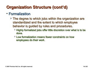 © 2007 Prentice Hall, Inc. All rights reserved. 10–332
Organization Structure (cont’d)
Organization Structure (cont’d)
• Formalization
Formalization
 The degree to which jobs within the organization are
The degree to which jobs within the organization are
standardized and the extent to which employee
standardized and the extent to which employee
behavior is guided by rules and procedures.
behavior is guided by rules and procedures.
 Highly formalized jobs offer little discretion over what is to be
Highly formalized jobs offer little discretion over what is to be
done.
done.
 Low formalization means fewer constraints on how
Low formalization means fewer constraints on how
employees do their work.
employees do their work.
 