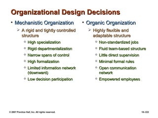 © 2007 Prentice Hall, Inc. All rights reserved. 10–333
Organizational Design Decisions
Organizational Design Decisions
• Mechanistic Organization
Mechanistic Organization
 A rigid and tightly controlled
A rigid and tightly controlled
structure
structure
 High specialization
High specialization
 Rigid departmentalization
Rigid departmentalization
 Narrow spans of control
Narrow spans of control
 High formalization
High formalization
 Limited information network
Limited information network
(downward)
(downward)
 Low decision participation
Low decision participation
• Organic Organization
Organic Organization
 Highly flexible and
Highly flexible and
adaptable structure
adaptable structure
 Non-standardized jobs
Non-standardized jobs
 Fluid team-based structure
Fluid team-based structure
 Little direct supervision
Little direct supervision
 Minimal formal rules
Minimal formal rules
 Open communication
Open communication
network
network
 Empowered employees
Empowered employees
 