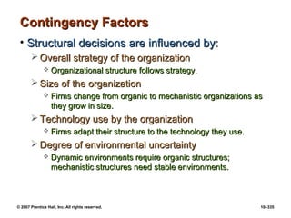 © 2007 Prentice Hall, Inc. All rights reserved. 10–335
Contingency Factors
Contingency Factors
• Structural decisions are influenced by:
Structural decisions are influenced by:
 Overall strategy of the organization
Overall strategy of the organization
 Organizational structure follows strategy.
Organizational structure follows strategy.
 Size of the organization
Size of the organization
 Firms change from organic to mechanistic organizations as
Firms change from organic to mechanistic organizations as
they grow in size.
they grow in size.
 Technology use by the organization
Technology use by the organization
 Firms adapt their structure to the technology they use.
Firms adapt their structure to the technology they use.
 Degree of environmental uncertainty
Degree of environmental uncertainty
 Dynamic environments require organic structures;
Dynamic environments require organic structures;
mechanistic structures need stable environments.
mechanistic structures need stable environments.
 