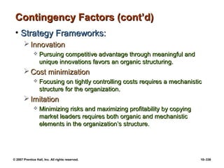 © 2007 Prentice Hall, Inc. All rights reserved. 10–336
Contingency Factors (cont’d)
Contingency Factors (cont’d)
• Strategy Frameworks:
Strategy Frameworks:
 Innovation
Innovation
 Pursuing competitive advantage through meaningful and
Pursuing competitive advantage through meaningful and
unique innovations favors an organic structuring.
unique innovations favors an organic structuring.
 Cost minimization
Cost minimization
 Focusing on tightly controlling costs requires a mechanistic
Focusing on tightly controlling costs requires a mechanistic
structure for the organization.
structure for the organization.
 Imitation
Imitation
 Minimizing risks and maximizing profitability by copying
Minimizing risks and maximizing profitability by copying
market leaders requires both organic and mechanistic
market leaders requires both organic and mechanistic
elements in the organization’s structure.
elements in the organization’s structure.
 