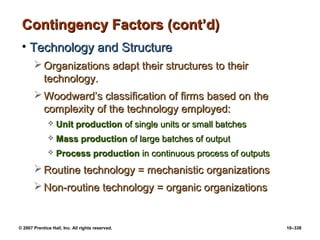 © 2007 Prentice Hall, Inc. All rights reserved. 10–338
Contingency Factors (cont’d)
Contingency Factors (cont’d)
• Technology and Structure
Technology and Structure
 Organizations adapt their structures to their
Organizations adapt their structures to their
technology.
technology.
 Woodward’s classification of firms based on the
Woodward’s classification of firms based on the
complexity of the technology employed:
complexity of the technology employed:
 Unit production
Unit production of single units or small batches
of single units or small batches
 Mass production
Mass production of large batches of output
of large batches of output
 Process production
Process production in continuous process of outputs
in continuous process of outputs
 Routine technology = mechanistic organizations
Routine technology = mechanistic organizations
 Non-routine technology = organic organizations
Non-routine technology = organic organizations
 