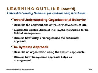 © 2007 Prentice Hall, Inc. All rights reserved. 2–34
L E A R N I N G O U T L I N E (cont’d)
L E A R N I N G O U T L I N E (cont’d)
Follow this Learning Outline as you read and study this chapter.
Follow this Learning Outline as you read and study this chapter.
•Toward Understanding Organizational Behavior
Toward Understanding Organizational Behavior
• Describe the contributions of the early advocates of OB.
Describe the contributions of the early advocates of OB.
• Explain the contributions of the Hawthorne Studies to the
Explain the contributions of the Hawthorne Studies to the
field of management.
field of management.
• Discuss how today’s managers use the behavioral
Discuss how today’s managers use the behavioral
approach.
approach.
•The Systems Approach
The Systems Approach
• Describe an organization using the systems approach.
Describe an organization using the systems approach.
• Discuss how the systems approach helps us
Discuss how the systems approach helps us
management.
management.
 