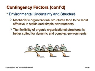 © 2007 Prentice Hall, Inc. All rights reserved. 10–340
Contingency Factors (cont’d)
Contingency Factors (cont’d)
• Environmental Uncertainty and Structure
Environmental Uncertainty and Structure
 Mechanistic organizational structures tend to be most
Mechanistic organizational structures tend to be most
effective in stable and simple environments.
effective in stable and simple environments.
 The flexibility of organic organizational structures is
The flexibility of organic organizational structures is
better suited for dynamic and complex environments.
better suited for dynamic and complex environments.
 