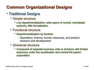 © 2007 Prentice Hall, Inc. All rights reserved. 10–341
Common Organizational Designs
Common Organizational Designs
• Traditional Designs
Traditional Designs
 Simple structure
Simple structure
 Low departmentalization, wide spans of control, centralized
Low departmentalization, wide spans of control, centralized
authority, little formalization
authority, little formalization
 Functional structure
Functional structure
 Departmentalization by function
Departmentalization by function
– Operations, finance, human resources, and product
Operations, finance, human resources, and product
research and development
research and development
 Divisional structure
Divisional structure
 Composed of separate business units or divisions with limited
Composed of separate business units or divisions with limited
autonomy under the coordination and control the parent
autonomy under the coordination and control the parent
corporation.
corporation.
 