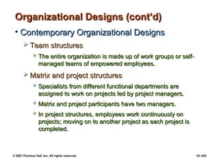 © 2007 Prentice Hall, Inc. All rights reserved. 10–345
Organizational Designs (cont’d)
Organizational Designs (cont’d)
• Contemporary Organizational Designs
Contemporary Organizational Designs
 Team structures
Team structures
 The entire organization is made up of work groups or self-
The entire organization is made up of work groups or self-
managed teams of empowered employees.
managed teams of empowered employees.
 Matrix and project structures
Matrix and project structures
 Specialists from different functional departments are
Specialists from different functional departments are
assigned to work on projects led by project managers.
assigned to work on projects led by project managers.
 Matrix and project participants have two managers.
Matrix and project participants have two managers.
 In project structures, employees work continuously on
In project structures, employees work continuously on
projects; moving on to another project as each project is
projects; moving on to another project as each project is
completed.
completed.
 