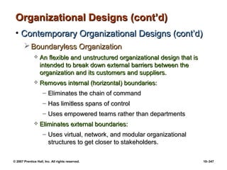 © 2007 Prentice Hall, Inc. All rights reserved. 10–347
Organizational Designs (cont’d)
Organizational Designs (cont’d)
• Contemporary Organizational Designs (cont’d)
Contemporary Organizational Designs (cont’d)
 Boundaryless Organization
Boundaryless Organization
 An flexible and unstructured organizational design that is
An flexible and unstructured organizational design that is
intended to break down external barriers between the
intended to break down external barriers between the
organization and its customers and suppliers.
organization and its customers and suppliers.
 Removes internal (horizontal) boundaries:
Removes internal (horizontal) boundaries:
– Eliminates the chain of command
Eliminates the chain of command
– Has limitless spans of control
Has limitless spans of control
– Uses empowered teams rather than departments
Uses empowered teams rather than departments
 Eliminates external boundaries:
Eliminates external boundaries:
– Uses virtual, network, and modular organizational
Uses virtual, network, and modular organizational
structures to get closer to stakeholders.
structures to get closer to stakeholders.
 