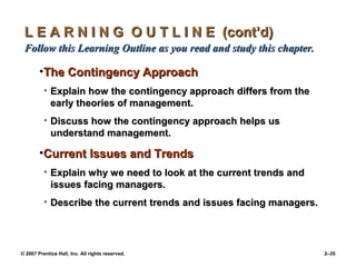 © 2007 Prentice Hall, Inc. All rights reserved. 2–35
L E A R N I N G O U T L I N E (cont’d)
L E A R N I N G O U T L I N E (cont’d)
Follow this Learning Outline as you read and study this chapter.
Follow this Learning Outline as you read and study this chapter.
•The Contingency Approach
The Contingency Approach
• Explain how the contingency approach differs from the
Explain how the contingency approach differs from the
early theories of management.
early theories of management.
• Discuss how the contingency approach helps us
Discuss how the contingency approach helps us
understand management.
understand management.
•Current Issues and Trends
Current Issues and Trends
• Explain why we need to look at the current trends and
Explain why we need to look at the current trends and
issues facing managers.
issues facing managers.
• Describe the current trends and issues facing managers.
Describe the current trends and issues facing managers.
 