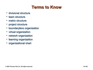 © 2007 Prentice Hall, Inc. All rights reserved. 10–352
Terms to Know
Terms to Know
• divisional structure
divisional structure
• team structure
team structure
• matrix structure
matrix structure
• project structure
project structure
• boundaryless organization
boundaryless organization
• virtual organization
virtual organization
• network organization
network organization
• learning organization
learning organization
• organizational chart
organizational chart
 
