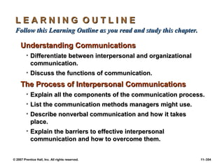 © 2007 Prentice Hall, Inc. All rights reserved. 11–354
L E A R N I N G O U T L I N E
L E A R N I N G O U T L I N E
Follow this Learning Outline as you read and study this chapter.
Follow this Learning Outline as you read and study this chapter.
Understanding Communications
Understanding Communications
• Differentiate between interpersonal and organizational
Differentiate between interpersonal and organizational
communication.
communication.
• Discuss the functions of communication.
Discuss the functions of communication.
The Process of Interpersonal Communications
The Process of Interpersonal Communications
• Explain all the components of the communication process.
Explain all the components of the communication process.
• List the communication methods managers might use.
List the communication methods managers might use.
• Describe nonverbal communication and how it takes
Describe nonverbal communication and how it takes
place.
place.
• Explain the barriers to effective interpersonal
Explain the barriers to effective interpersonal
communication and how to overcome them.
communication and how to overcome them.
 