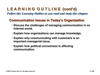 © 2007 Prentice Hall, Inc. All rights reserved. 11–356
L E A R N I N G O U T L I N E (cont’d)
L E A R N I N G O U T L I N E (cont’d)
Follow this Learning Outline as you read and study this chapter.
Follow this Learning Outline as you read and study this chapter.
Communication Issues in Today’s Organization
Communication Issues in Today’s Organization
• Discuss the challenges of managing communication in an
Discuss the challenges of managing communication in an
Internet world.
Internet world.
• Explain how organizations can manage knowledge.
Explain how organizations can manage knowledge.
• Explain why communicating with customers is an
Explain why communicating with customers is an
important managerial issue.
important managerial issue.
• Explain how political correctness is affecting
Explain how political correctness is affecting
communication.
communication.
 