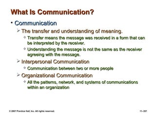 © 2007 Prentice Hall, Inc. All rights reserved. 11–357
What Is Communication?
What Is Communication?
• Communication
Communication
 The transfer and understanding of meaning.
The transfer and understanding of meaning.
 Transfer means the message was received in a form that can
Transfer means the message was received in a form that can
be interpreted by the receiver.
be interpreted by the receiver.
 Understanding the message is not the same as the receiver
Understanding the message is not the same as the receiver
agreeing with the message.
agreeing with the message.
 Interpersonal Communication
Interpersonal Communication
 Communication between two or more people
Communication between two or more people
 Organizational Communication
Organizational Communication
 All the patterns, network, and systems of communications
All the patterns, network, and systems of communications
within an organization
within an organization
 