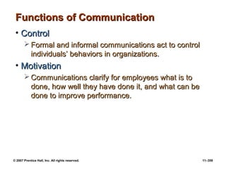 © 2007 Prentice Hall, Inc. All rights reserved. 11–359
Functions of Communication
Functions of Communication
• Control
Control
 Formal and informal communications act to control
Formal and informal communications act to control
individuals’ behaviors in organizations.
individuals’ behaviors in organizations.
• Motivation
Motivation
 Communications clarify for employees what is to
Communications clarify for employees what is to
done, how well they have done it, and what can be
done, how well they have done it, and what can be
done to improve performance.
done to improve performance.
 