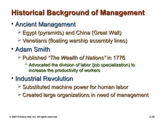 © 2007 Prentice Hall, Inc. All rights reserved. 2–36
Historical Background of Management
Historical Background of Management
• Ancient Management
Ancient Management
 Egypt (pyramids) and China (Great Wall)
Egypt (pyramids) and China (Great Wall)
 Venetians (floating warship assembly lines)
Venetians (floating warship assembly lines)
• Adam Smith
Adam Smith
 Published
Published “The Wealth of Nations”
“The Wealth of Nations” in 1776
in 1776
 Advocated the division of labor (job specialization) to
Advocated the division of labor (job specialization) to
increase the productivity of workers
increase the productivity of workers
• Industrial Revolution
Industrial Revolution
 Substituted machine power for human labor
Substituted machine power for human labor
 Created large organizations in need of management
Created large organizations in need of management
 