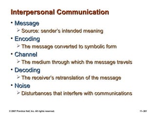 © 2007 Prentice Hall, Inc. All rights reserved. 11–361
Interpersonal Communication
Interpersonal Communication
• Message
Message
 Source: sender’s intended meaning
Source: sender’s intended meaning
• Encoding
Encoding
 The message converted to symbolic form
The message converted to symbolic form
• Channel
Channel
 The medium through which the message travels
The medium through which the message travels
• Decoding
Decoding
 The receiver’s retranslation of the message
The receiver’s retranslation of the message
• Noise
Noise
 Disturbances that interfere with communications
Disturbances that interfere with communications
 