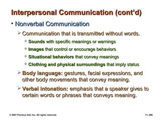 © 2007 Prentice Hall, Inc. All rights reserved. 11–368
Interpersonal Communication (cont’d)
Interpersonal Communication (cont’d)
• Nonverbal Communication
Nonverbal Communication
 Communication that is transmitted without words.
Communication that is transmitted without words.
 Sounds
Sounds with specific meanings or warnings
with specific meanings or warnings
 Images
Images that control or encourage behaviors
that control or encourage behaviors
 Situational behaviors
Situational behaviors that convey meanings
that convey meanings
 Clothing and physical surroundings
Clothing and physical surroundings that imply status
that imply status
 Body language:
Body language: gestures, facial expressions, and
gestures, facial expressions, and
other body movements that convey meaning.
other body movements that convey meaning.
 Verbal intonation:
Verbal intonation: emphasis that a speaker gives to
emphasis that a speaker gives to
certain words or phrases that conveys meaning.
certain words or phrases that conveys meaning.
 