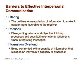© 2007 Prentice Hall, Inc. All rights reserved. 11–370
Barriers to Effective Interpersonal
Barriers to Effective Interpersonal
Communication
Communication
• Filtering
Filtering
 The deliberate manipulation of information to make it
The deliberate manipulation of information to make it
appear more favorable to the receiver.
appear more favorable to the receiver.
• Emotions
Emotions
 Disregarding rational and objective thinking
Disregarding rational and objective thinking
processes and substituting emotional judgments
processes and substituting emotional judgments
when interpreting messages.
when interpreting messages.
• Information Overload
Information Overload
 Being confronted with a quantity of information that
Being confronted with a quantity of information that
exceeds an individual’s capacity to process it.
exceeds an individual’s capacity to process it.
 