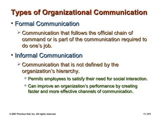 © 2007 Prentice Hall, Inc. All rights reserved. 11–374
Types of Organizational Communication
Types of Organizational Communication
• Formal Communication
Formal Communication
 Communication that follows the official chain of
Communication that follows the official chain of
command or is part of the communication required to
command or is part of the communication required to
do one’s job.
do one’s job.
• Informal Communication
Informal Communication
 Communication that is not defined by the
Communication that is not defined by the
organization’s hierarchy.
organization’s hierarchy.
 Permits employees to satisfy their need for social interaction.
Permits employees to satisfy their need for social interaction.
 Can improve an organization’s performance by creating
Can improve an organization’s performance by creating
faster and more effective channels of communication.
faster and more effective channels of communication.
 