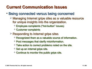 © 2007 Prentice Hall, Inc. All rights reserved. 11–386
Current Communication Issues
Current Communication Issues
• Being connected versus being concerned
Being connected versus being concerned
 Managing Internet gripe sites as a valuable resource
Managing Internet gripe sites as a valuable resource
for unique insights into the organization.
for unique insights into the organization.
 Employee complaints (“hot-button” issues)
Employee complaints (“hot-button” issues)
 Customer complaints
Customer complaints
 Responding to Internet gripe sites
Responding to Internet gripe sites
 Recognized them as a valuable source of information.
Recognized them as a valuable source of information.
 Post messages that clarify misinformation.
Post messages that clarify misinformation.
 Take action to correct problems noted on the site.
Take action to correct problems noted on the site.
 Set up an internal gripe site.
Set up an internal gripe site.
 Continue to monitor the public gripe site.
Continue to monitor the public gripe site.
 