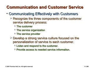 © 2007 Prentice Hall, Inc. All rights reserved. 11–388
Communication and Customer Service
Communication and Customer Service
• Communicating Effectively with Customers
Communicating Effectively with Customers
 Recognize the three components of the customer
Recognize the three components of the customer
service delivery process:
service delivery process:
 The customer
The customer
 The service organization
The service organization
 The service provider
The service provider
 Develop a strong service culture focused on the
Develop a strong service culture focused on the
personalization of service to each customer.
personalization of service to each customer.
 Listen and respond to the customer.
Listen and respond to the customer.
 Provide access to needed service information.
Provide access to needed service information.
 