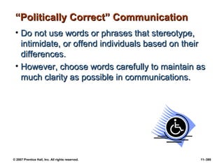 © 2007 Prentice Hall, Inc. All rights reserved. 11–389
“
“Politically Correct” Communication
Politically Correct” Communication
• Do not use words or phrases that stereotype,
Do not use words or phrases that stereotype,
intimidate, or offend individuals based on their
intimidate, or offend individuals based on their
differences.
differences.
• However, choose words carefully to maintain as
However, choose words carefully to maintain as
much clarity as possible in communications.
much clarity as possible in communications.
 