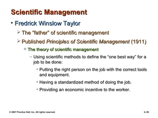 © 2007 Prentice Hall, Inc. All rights reserved. 2–39
Scientific Management
Scientific Management
• Fredrick Winslow Taylor
Fredrick Winslow Taylor
 The “father” of scientific management
The “father” of scientific management
 Published
Published Principles of Scientific Management
Principles of Scientific Management (1911)
(1911)
 The theory of scientific management
The theory of scientific management
– Using scientific methods to define the “one best way” for a
Using scientific methods to define the “one best way” for a
job to be done:
job to be done:
• Putting the right person on the job with the correct tools
Putting the right person on the job with the correct tools
and equipment.
and equipment.
• Having a standardized method of doing the job.
Having a standardized method of doing the job.
• Providing an economic incentive to the worker.
Providing an economic incentive to the worker.
 