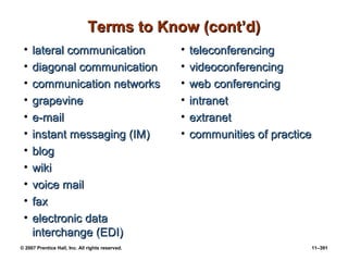 © 2007 Prentice Hall, Inc. All rights reserved. 11–391
Terms to Know (cont’d)
Terms to Know (cont’d)
• lateral communication
lateral communication
• diagonal communication
diagonal communication
• communication networks
communication networks
• grapevine
grapevine
• e-mail
e-mail
• instant messaging (IM)
instant messaging (IM)
• blog
blog
• wiki
wiki
• voice mail
voice mail
• fax
fax
• electronic data
electronic data
interchange (EDI)
interchange (EDI)
• teleconferencing
teleconferencing
• videoconferencing
videoconferencing
• web conferencing
web conferencing
• intranet
intranet
• extranet
extranet
• communities of practice
communities of practice
 