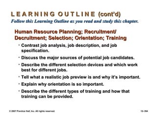 © 2007 Prentice Hall, Inc. All rights reserved. 12–394
L E A R N I N G O U T L I N E (cont’d)
L E A R N I N G O U T L I N E (cont’d)
Follow this Learning Outline as you read and study this chapter.
Follow this Learning Outline as you read and study this chapter.
Human Resource Planning; Recruitment/
Human Resource Planning; Recruitment/
Decruitment; Selection; Orientation; Training
Decruitment; Selection; Orientation; Training
• Contrast job analysis, job description, and job
Contrast job analysis, job description, and job
specification.
specification.
• Discuss the major sources of potential job candidates.
Discuss the major sources of potential job candidates.
• Describe the different selection devices and which work
Describe the different selection devices and which work
best for different jobs.
best for different jobs.
• Tell what a realistic job preview is and why it’s important.
Tell what a realistic job preview is and why it’s important.
• Explain why orientation is so important.
Explain why orientation is so important.
• Describe the different types of training and how that
Describe the different types of training and how that
training can be provided.
training can be provided.
 